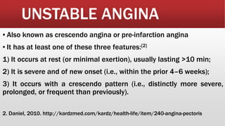UNSTABLE ANGINA
▪ Also known as crescendo angina or pre-infarction angina
▪ It has at least one of these three features:[2]
1) It occurs at rest (or minimal exertion), usually lasting >10 min;
2) It is severe and of new onset (i.e., within the prior 4–6 weeks);
3) It occurs with a crescendo pattern (i.e., distinctly more severe,
prolonged, or frequent than previously).
2. Daniel, 2010. http://kardzmed.com/kardz/health-life/item/240-angina-pectoris
 