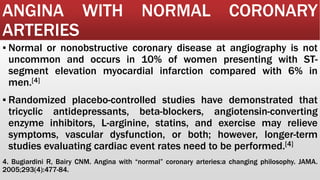 ANGINA WITH NORMAL CORONARY
ARTERIES
▪ Normal or nonobstructive coronary disease at angiography is not
uncommon and occurs in 10% of women presenting with ST-
segment elevation myocardial infarction compared with 6% in
men.[4]
▪ Randomized placebo-controlled studies have demonstrated that
tricyclic antidepressants, beta-blockers, angiotensin-converting
enzyme inhibitors, L-arginine, statins, and exercise may relieve
symptoms, vascular dysfunction, or both; however, longer-term
studies evaluating cardiac event rates need to be performed.[4]
4. Bugiardini R, Bairy CNM. Angina with “normal” coronary arteries:a changing philosophy. JAMA.
2005;293(4):477-84.
 