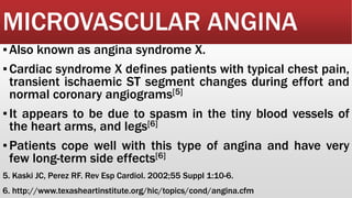 MICROVASCULAR ANGINA
▪Also known as angina syndrome X.
▪Cardiac syndrome X defines patients with typical chest pain,
transient ischaemic ST segment changes during effort and
normal coronary angiograms[5]
▪It appears to be due to spasm in the tiny blood vessels of
the heart arms, and legs[6]
▪Patients cope well with this type of angina and have very
few long-term side effects[6]
5. Kaski JC, Perez RF. Rev Esp Cardiol. 2002;55 Suppl 1:10-6.
6. http://www.texasheartinstitute.org/hic/topics/cond/angina.cfm
 