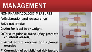 MANAGEMENT
NON-PHARMACOLOGIC MEASURES
A)Explanation and reassurance
B)Do not smoke
C)Aim for ideal body weight
D)Take regular exercise (May promote
collateral vessels)
E) Avoid severe exertion and vigorous
exercise
F) Correction of established risk factors
 