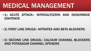 MEDICAL MANAGEMENT
▪1) ACUTE ATTACK:- NITROGLYCERIN AND ISOSORBIDE
DINITRATE
▪2) FIRST LINE DRUGS:- NITRATES AND BETA BLOCKERS
▪3) SECOND LINE DRUGS:- CALCIUM CHANNEL BLOCKERS
AND POTASSIUM CHANNEL OPENERS
 