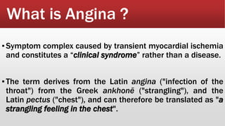 What is Angina ?
▪Symptom complex caused by transient myocardial ischemia
and constitutes a “clinical syndrome” rather than a disease.
▪The term derives from the Latin angina ("infection of the
throat") from the Greek ankhonē ("strangling"), and the
Latin pectus ("chest"), and can therefore be translated as "a
strangling feeling in the chest".
 