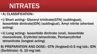 NITRATES
▪A) CLASSIFICATION:-
▪i) Short acting:- Glyceryl trinitrate[GTN] (sublingual),
Isosorbide dinitrate[IDN] (sublingual), Amyl nitrite (shortest
acting)
▪ii) Long acting:- Isosorbide dinitrate (oral), Isosorbide
mononitrate, Erythritol tetranitrate, Pentaerythritol
tetranitrate (longest acting)
B) PREPARATION AND DOSE:- GTN (Angised)-0.5 mg tab.; IDN
(Sorbitrate) -5, 10 mg tab.
 