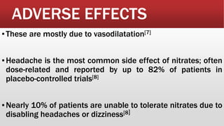 ADVERSE EFFECTS
▪These are mostly due to vasodilatation[7]
▪Headache is the most common side effect of nitrates; often
dose-related and reported by up to 82% of patients in
placebo-controlled trials[8]
▪Nearly 10% of patients are unable to tolerate nitrates due to
disabling headaches or dizziness[8]
 