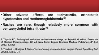 ▪Other adverse effects are tachycardia, orthostatic
hypotension and methemoglobinemia[7]
▪Rashes are rare, though relatively more common with
pentaerythritol tetranitrate[7]
7. Tripathi KD. Antianginal and other anti-ischaemic drugs. In: Tripathi M, editor. Essentials
of Medical Pharmacology. 7th ed. New Delhi: Jaypee Brothers Medical Publishers (P) Ltd;
2013. p. 542.
8. Thadani U, Rodgers T. Side effects of using nitrates to treat angina. Expert Opin Drug Saf.
2006;5(5):667-74.
 