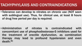 TACHYPHYLAXIS AND CONTRAINDICATIONS
▪Tolerance can develop to nitrates on chronic use (NOT seen
with sublingual use). Thus, for clinical use, at least 8 hours
of drug free period per day is required.
▪Administration of nitrates is contraindicated with
concomitant use of phosphodiesterase-5 inhibitors used for
the treatment of erectile dysfunction, as combination
therapy may lead to profound hypotension and even
death.[8]
 