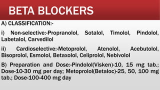 BETA BLOCKERS
A) CLASSIFICATION:-
i) Non-selective:-Propranolol, Sotalol, Timolol, Pindolol,
Labetalol, Carvedilol
ii) Cardioselective:-Metoprolol, Atenolol, Acebutolol,
Bisoprolol, Esmolol, Betaxolol, Celiprolol, Nebivolol
B) Preparation and Dose:-Pindolol(Visken)-10, 15 mg tab.;
Dose-10-30 mg per day; Metoprolol(Betaloc)-25, 50, 100 mg
tab.; Dose-100-400 mg day
 