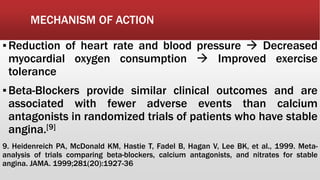 MECHANISM OF ACTION
▪Reduction of heart rate and blood pressure  Decreased
myocardial oxygen consumption  Improved exercise
tolerance
▪Beta-Blockers provide similar clinical outcomes and are
associated with fewer adverse events than calcium
antagonists in randomized trials of patients who have stable
angina.[9]
9. Heidenreich PA, McDonald KM, Hastie T, Fadel B, Hagan V, Lee BK, et al., 1999. Meta-
analysis of trials comparing beta-blockers, calcium antagonists, and nitrates for stable
angina. JAMA. 1999;281(20):1927-36
 