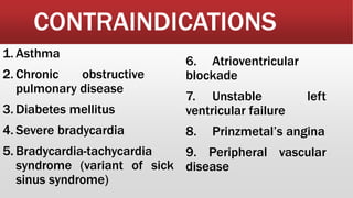 CONTRAINDICATIONS
1. Asthma
2. Chronic obstructive
pulmonary disease
3. Diabetes mellitus
4. Severe bradycardia
5. Bradycardia-tachycardia
syndrome (variant of sick
sinus syndrome)
6. Atrioventricular
blockade
7. Unstable left
ventricular failure
8. Prinzmetal’s angina
9. Peripheral vascular
disease
 