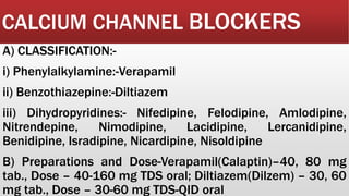 CALCIUM CHANNEL BLOCKERS
A) CLASSIFICATION:-
i) Phenylalkylamine:-Verapamil
ii) Benzothiazepine:-Diltiazem
iii) Dihydropyridines:- Nifedipine, Felodipine, Amlodipine,
Nitrendepine, Nimodipine, Lacidipine, Lercanidipine,
Benidipine, Isradipine, Nicardipine, Nisoldipine
B) Preparations and Dose-Verapamil(Calaptin)–40, 80 mg
tab., Dose – 40-160 mg TDS oral; Diltiazem(Dilzem) – 30, 60
mg tab., Dose – 30-60 mg TDS-QID oral
 