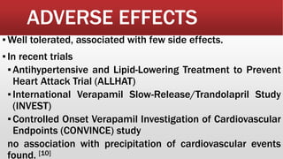 ADVERSE EFFECTS
▪Well tolerated, associated with few side effects.
▪In recent trials
▪Antihypertensive and Lipid-Lowering Treatment to Prevent
Heart Attack Trial (ALLHAT)
▪International Verapamil Slow-Release/Trandolapril Study
(INVEST)
▪Controlled Onset Verapamil Investigation of Cardiovascular
Endpoints (CONVINCE) study
no association with precipitation of cardiovascular events
found. [10]
 
