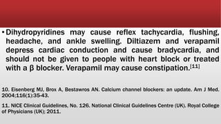 ▪Dihydropyridines may cause reflex tachycardia, flushing,
headache, and ankle swelling. Diltiazem and verapamil
depress cardiac conduction and cause bradycardia, and
should not be given to people with heart block or treated
with a β blocker. Verapamil may cause constipation.[11]
10. Eisenberg MJ, Brox A, Bestawros AN. Calcium channel blockers: an update. Am J Med.
2004;116(1):35-43.
11. NICE Clinical Guidelines, No. 126. National Clinical Guidelines Centre (UK). Royal College
of Physicians (UK); 2011.
 