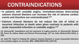 CONTRAINDICATIONS
▪ In patients with unstable angina, immediate-release short-acting
calcium channel blockers can increase the risk of adverse cardiac
events and therefore are contraindicated.[12]
▪ Calcium channel blockers do not reduce the risk of initial or
recurrent infarction or death when given routinely to patients with
acute myocardial infarction or unstable angina.[13]
12. Katzung BG. Vasodilators and the treatment of angina pectoris. In: Katzung BG, Masters
SB, Trevor AJ, editors. Basic and Clinical Pharmacology. 12th ed. India: McGraw-Hill; 2012. p.
205.
13. Held PH, Yusuf S, Furberg CD. Calcium channel blockers in acute myocardial infarction
and unstable angina: an overview. BMJ. 1989;299(6709):1187-92.
 