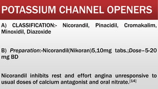 POTASSIUM CHANNEL OPENERS
A) CLASSIFICATION:- Nicorandil, Pinacidil, Cromakalim,
Minoxidil, Diazoxide
B) Preparation:-Nicorandil(Nikoran)5,10mg tabs.;Dose–5-20
mg BD
Nicorandil inhibits rest and effort angina unresponsive to
usual doses of calcium antagonist and oral nitrate.[14]
 