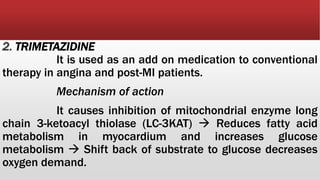 2. TRIMETAZIDINE
It is used as an add on medication to conventional
therapy in angina and post-MI patients.
Mechanism of action
It causes inhibition of mitochondrial enzyme long
chain 3-ketoacyl thiolase (LC-3KAT)  Reduces fatty acid
metabolism in myocardium and increases glucose
metabolism  Shift back of substrate to glucose decreases
oxygen demand.
 
