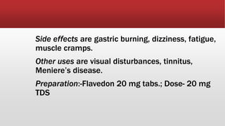 Side effects are gastric burning, dizziness, fatigue,
muscle cramps.
Other uses are visual disturbances, tinnitus,
Meniere’s disease.
Preparation:-Flavedon 20 mg tabs.; Dose- 20 mg
TDS
 