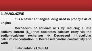 3. RANOLAZINE
It is a newer antianginal drug used in prophylaxis of
angina
Mechanism of action-It acts by reducing a late
sodium current (INa) that facilitates calcium entry via the
sodium-calcium exchanger  Decreased intracellular
calcium concentration  Decreased cardiac contractility and
work
It also inhibits LC-3KAT
 
