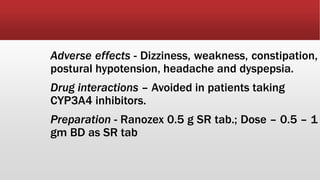 Adverse effects - Dizziness, weakness, constipation,
postural hypotension, headache and dyspepsia.
Drug interactions – Avoided in patients taking
CYP3A4 inhibitors.
Preparation - Ranozex 0.5 g SR tab.; Dose – 0.5 – 1
gm BD as SR tab
 