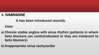 4. IVABRADINE
It has been introduced recently.
Uses-
a) Chronic stable angina with sinus rhythm (patients in whom
beta blockers are contraindicated or they are intolerant to
beta blockers)
b) Inappropriate sinus tachycardia
 