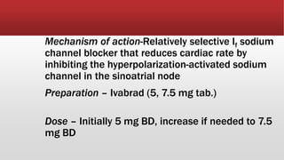 Mechanism of action-Relatively selective If sodium
channel blocker that reduces cardiac rate by
inhibiting the hyperpolarization-activated sodium
channel in the sinoatrial node
Preparation – Ivabrad (5, 7.5 mg tab.)
Dose – Initially 5 mg BD, increase if needed to 7.5
mg BD
 