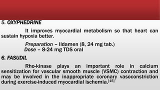 5. OXYPHEDRINE
It improves myocardial metabolism so that heart can
sustain hypoxia better.
Preparation – Ildamen (8, 24 mg tab.)
Dose – 8-24 mg TDS oral
6. FASUDIL
Rho-kinase plays an important role in calcium
sensitization for vascular smooth muscle (VSMC) contraction and
may be involved in the inappropriate coronary vasoconstriction
during exercise-induced myocardial ischemia.[15]
 