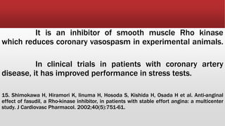 It is an inhibitor of smooth muscle Rho kinase
which reduces coronary vasospasm in experimental animals.
In clinical trials in patients with coronary artery
disease, it has improved performance in stress tests.
15. Shimokawa H, Hiramori K, Iinuma H, Hosoda S, Kishida H, Osada H et al. Anti-anginal
effect of fasudil, a Rho-kinase inhibitor, in patients with stable effort angina: a multicenter
study. J Cardiovasc Pharmacol. 2002;40(5):751-61.
 