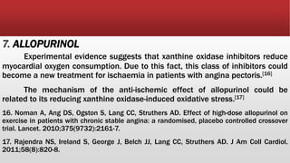 7. ALLOPURINOL
Experimental evidence suggests that xanthine oxidase inhibitors reduce
myocardial oxygen consumption. Due to this fact, this class of inhibitors could
become a new treatment for ischaemia in patients with angina pectoris.[16]
The mechanism of the anti-ischemic effect of allopurinol could be
related to its reducing xanthine oxidase-induced oxidative stress.[17]
16. Noman A, Ang DS, Ogston S, Lang CC, Struthers AD. Effect of high-dose allopurinol on
exercise in patients with chronic stable angina: a randomised, placebo controlled crossover
trial. Lancet. 2010;375(9732):2161-7.
17. Rajendra NS, Ireland S, George J, Belch JJ, Lang CC, Struthers AD. J Am Coll Cardiol.
2011;58(8):820-8.
 