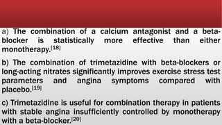 a) The combination of a calcium antagonist and a beta-
blocker is statistically more effective than either
monotherapy.[18]
b) The combination of trimetazidine with beta-blockers or
long-acting nitrates significantly improves exercise stress test
parameters and angina symptoms compared with
placebo.[19]
c) Trimetazidine is useful for combination therapy in patients
with stable angina insufficiently controlled by monotherapy
with a beta-blocker.[20]
 