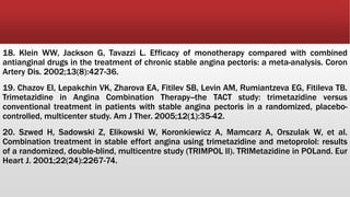 18. Klein WW, Jackson G, Tavazzi L. Efficacy of monotherapy compared with combined
antianginal drugs in the treatment of chronic stable angina pectoris: a meta-analysis. Coron
Artery Dis. 2002;13(8):427-36.
19. Chazov EI, Lepakchin VK, Zharova EA, Fitilev SB, Levin AM, Rumiantzeva EG, Fitileva TB.
Trimetazidine in Angina Combination Therapy--the TACT study: trimetazidine versus
conventional treatment in patients with stable angina pectoris in a randomized, placebo-
controlled, multicenter study. Am J Ther. 2005;12(1):35-42.
20. Szwed H, Sadowski Z, Elikowski W, Koronkiewicz A, Mamcarz A, Orszulak W, et al.
Combination treatment in stable effort angina using trimetazidine and metoprolol: results
of a randomized, double-blind, multicentre study (TRIMPOL II). TRIMetazidine in POLand. Eur
Heart J. 2001;22(24):2267-74.
 