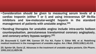 ▪ Consideration should be given to measuring serum levels of a
cardiac troponin (either T or I) and using intravenous GP IIb-IIIa
inhibitors and low-molecular-weight heparin in the standard
management of patients with unstable angina.[24]
▪ Nondrug therapies for unstable angina include intra-aortic balloon
counterpulsation, percutaneous transluminal coronary angioplasty,
and coronary-artery bypass surgery.[25]
24. Braunwald E, Califf RM, Cannon CP, Fox KA, Fuster V, Gibler WB, et al. Redefining
medical treatment in the management of unstable angina. Am J Med. 2000;108(1):41-53.
25. Spinler SA, Davis LE. Advances in the treatment of unstable angina pectoris. Clin Pharm.
1991;10(11):825-38.
 