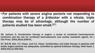 ▪For patients with severe angina pectoris not responding to
combination therapy of a β-blocker with a nitrate, triple
therapy may be of advantage, although the number of
patients studied has been small.[27]
26. Jackson G. Combination therapy in angina: a review of combined haemodynamic
treatment and the role for combined haemodynamic and cardiac metabolic agents. Int J
Clin Pract. 2001;55(4):256-61.
27. W.E.M. Kok, F.C. Visser, and C.A. Visser. Combination and triple therapy in patients with
stable angina pectoris not adequately controlled by optimal β-blocker therapy. Neth Heart J.
2002;10(11):455-461.
 