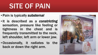 SITE OF PAIN
▪Pain is typically substernal
▪It is described as a constricting
sensation, pressure like feeling or
tightness in the chest and is
frequently transmitted to the neck,
left shoulder, left arm or lower jaw.
▪Occasionally, it radiates to the
back or down the right arm.
 