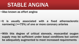 STABLE ANGINA
▪Also known as effort angina
▪It is usually associated with a fixed atherosclerotic
narrowing (>=75%) of one or more coronary arteries
▪With this degree of critical stenosis, myocardial oxygen
supply may be sufficient under basal conditions but cannot
be adequately augmented to meet increased requirements
 