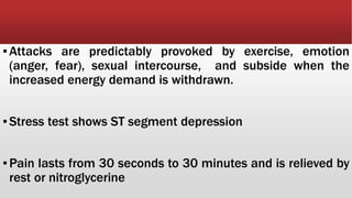 ▪Attacks are predictably provoked by exercise, emotion
(anger, fear), sexual intercourse, and subside when the
increased energy demand is withdrawn.
▪Stress test shows ST segment depression
▪Pain lasts from 30 seconds to 30 minutes and is relieved by
rest or nitroglycerine
 