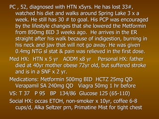 PC , 52, diagnosed with HTN x5yrs. He has lost 33#, watched his diet and walks around Spring Lake 3 x a week. He still has 30 # to goal. His PCP was encouraged by the lifestyle changes that she lowered the Metformin from 850mg BID 3 weeks ago. He arrives in the ER straight after his walk because of indigestion, burning in his neck and jaw that will not go away. He was given 0.4mg NTG sl stat & pain was relieved in the first dose. Med HX: HTN x 5 yr AODM x8 yr Personal HX: father died at 40yr mother obese 72yr old, but suffered stroke and is in a SNF x 2 yr. Medications: Metformin 500mg BID HCTZ 25mg QD Verapamil SA 240mg QD Viagra 50mg 1 hr before VS: T 37 P 95 BP 134/86 Glucose 125 (65-110) Social HX: occas ETOH, non-smoker x 10yr, coffee 6-8 cups/d, Alka Seltzer prn, Primatine Mist for tight chest