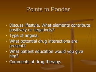 Points to Ponder Discuss lifestyle. What elements contribute positively or negatively? Type of angina. What potential drug interactions are present? What patient education would you give him? Comments of drug therapy.