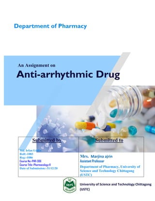 An Assignment on
Anti-arrhythmic Drug
University of Science and Technology Chittagong
(USTC)
Submitted by
Md. Irfan Uddin
Roll:-1083
Reg:-1086
Course No:-PHR-306
Course Title:-Pharmacology-II
Date of Submission:-31/12/20
Submitted to
Mrs. Marjina ajrin
Assistant Professor
Department of Pharmacy, University of
Science and Technology Chittagong
(USTC)
Department of Pharmacy
 