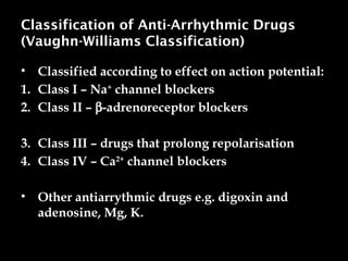 Classification of Anti-Arrhythmic Drugs
(Vaughn-Williams Classification)
• Classified according to effect on action potential:
1. Class I – Na+
channel blockers
2. Class II – b-adrenoreceptor blockers
3. Class III – drugs that prolong repolarisation
4. Class IV – Ca2+
channel blockers
• Other antiarrythmic drugs e.g. digoxin and
adenosine, Mg, K.
 