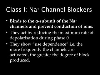 Class I: Na+
Channel Blockers
• Binds to the α-subunit of the Na+
channels and prevent conduction of ions.
• They act by reducing the maximum rate of
depolarisation during phase 0.
• They show “use dependence” i.e. the
more frequently the channels are
activated, the greater the degree of block
produced.
 