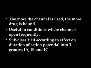 • The more the channel is used, the more
drug is bound.
• Useful in conditions where channels
open frequently.
• Sub-classified according to effect on
duration of action potential into 3
groups: IA, IB and IC.
 