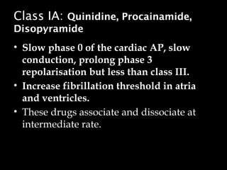 Class IA: Quinidine, Procainamide,
Disopyramide
• Slow phase 0 of the cardiac AP, slow
conduction, prolong phase 3
repolarisation but less than class III.
• Increase fibrillation threshold in atria
and ventricles.
• These drugs associate and dissociate at
intermediate rate.
 
