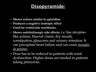 Disopyramide:
– Shows actions similar to quinidine
– Produces a negative inotropic effect
– Used for ventricular arrythmias.
– Shows anticholinergic side effects; i.e. has atropine-
like actions, blurred vision, dry mouth,
constipation, glaucoma and urinary retention. It
can precipitate heart failure and can cause torsades
de pointes.
– Dose has to be reduced in patients with renal
dysfunction. Higher doses are needed in patients
taking phenytoin.
 