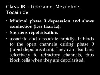 Class IB – Lidocaine, Mexiletine,
Tocainide
• Minimal phase 0 depression and slows
conduction (less than Ia).
• Shortens repolarisation.
• associate and dissociate rapidly. It binds
to the open channels during phase 0
(rapid depolarisation). They can also bind
selectively to refractory channels, thus
block cells when they are depolarised.
 