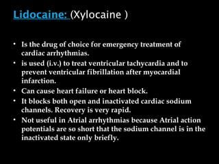 Lidocaine: (Xylocaine )
• Is the drug of choice for emergency treatment of
cardiac arrhythmias.
• is used (i.v.) to treat ventricular tachycardia and to
prevent ventricular fibrillation after myocardial
infarction.
• Can cause heart failure or heart block.
• It blocks both open and inactivated cardiac sodium
channels. Recovery is very rapid.
• Not useful in Atrial arrhythmias because Atrial action
potentials are so short that the sodium channel is in the
inactivated state only briefly.
 