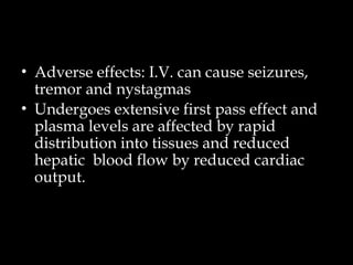 • Adverse effects: I.V. can cause seizures,
tremor and nystagmas
• Undergoes extensive first pass effect and
plasma levels are affected by rapid
distribution into tissues and reduced
hepatic blood flow by reduced cardiac
output.
 