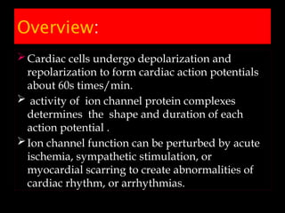 Overview:
Cardiac cells undergo depolarization and
repolarization to form cardiac action potentials
about 60s times/min.
 activity of ion channel protein complexes
determines the shape and duration of each
action potential .
Ion channel function can be perturbed by acute
ischemia, sympathetic stimulation, or
myocardial scarring to create abnormalities of
cardiac rhythm, or arrhythmias.
 