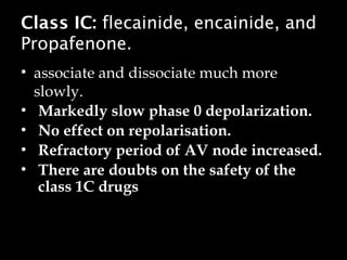 Class IC: flecainide, encainide, and
Propafenone.
• associate and dissociate much more
slowly.
• Markedly slow phase 0 depolarization.
• No effect on repolarisation.
• Refractory period of AV node increased.
• There are doubts on the safety of the
class 1C drugs
 