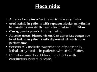 Flecainide:
• Approved only for refractory ventricular arrythmias
• used mainly in patients with supraventricular arrhythmias
to maintain sinus rhythm and also for atrial fibrillation.
• Can aggrevate preexisting arrythmias.
• Adverse effects: blurred vision. Can exacerbate congestive
heart failure in patients with depressed left ventricular
performance.
• Serious AD include exacerbation of potentially
lethal arrhythmias in patients with atrial flutter.
• Can also cause heart block in patients with
conduction system disease.
 