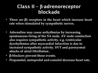 Class II – b-adrenoreceptor
blockade
• There are b1 receptors in the heart which increase heart
rate when stimulated by sympathetic nerves.
• Adrenaline may cause arrhythmias by increasing
spontaneous firing of the SA node. AV node conduction
also requires sympathetic activity. e.g. ventricular
dysrhythmias after myocardial infarction is due to
increased sympathetic activity. SVT and paroxysmal
attacks of atrial fibrillation .
• b-blockers prevent these events.
• Propanolol, metoprolol and esmolol decrease heart rate.
 