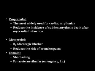 • Propranolol:
– The most widely used for cardiac arrythmias
– Reduces the incidence of sudden arrythmic death after
myocardial infarction
• Metoprolol:
– Β1 adrenergic blocker
– Reduces the risk of bronchospasm
• Esmolol:
– Short acting
– For acute arrythmias (emergency, i.v.)
 